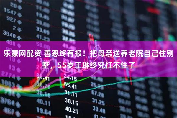 乐蒙网配资 善恶终有报！把母亲送养老院自己住别墅，55岁王琳终究扛不住了