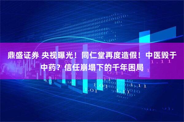 鼎盛证券 央视曝光！同仁堂再度造假！中医毁于中药？信任崩塌下的千年困局