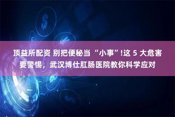 顶益所配资 别把便秘当 “小事”!这 5 大危害要警惕，武汉博仕肛肠医院教你科学应对