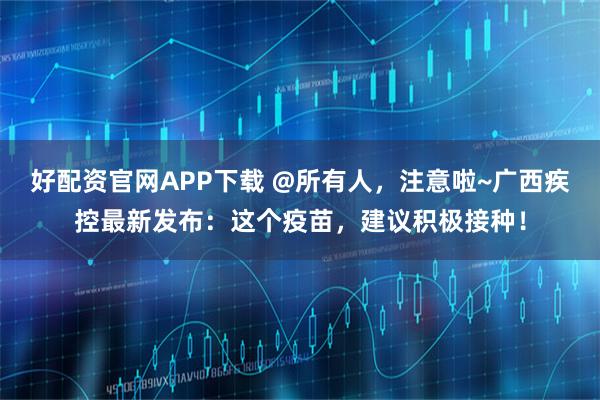 好配资官网APP下载 @所有人，注意啦~广西疾控最新发布：这个疫苗，建议积极接种！