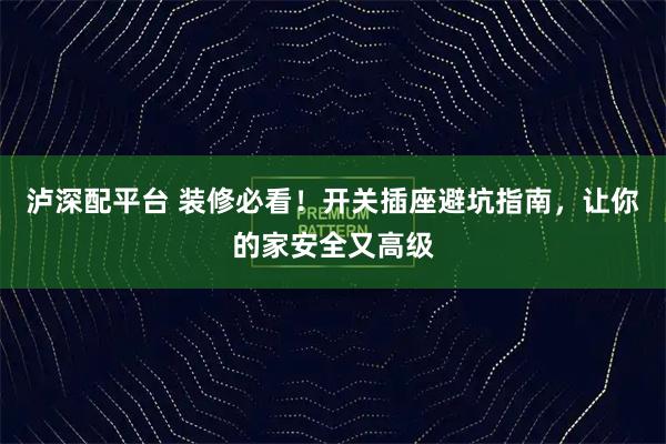 泸深配平台 装修必看！开关插座避坑指南，让你的家安全又高级