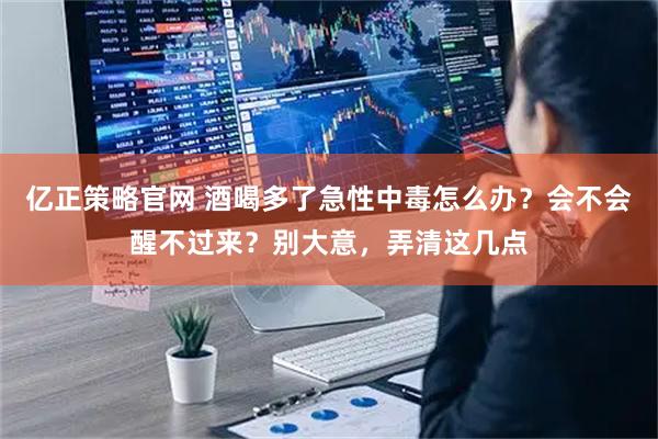 亿正策略官网 酒喝多了急性中毒怎么办？会不会醒不过来？别大意，弄清这几点