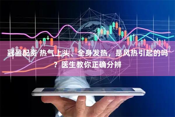 冠盈配资 热气上头、全身发热，是风热引起的吗？医生教你正确分辨