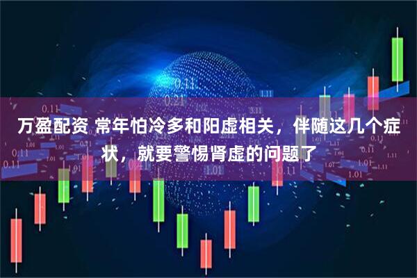 万盈配资 常年怕冷多和阳虚相关，伴随这几个症状，就要警惕肾虚的问题了