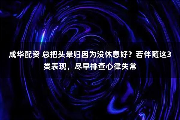 成华配资 总把头晕归因为没休息好？若伴随这3类表现，尽早排查心律失常