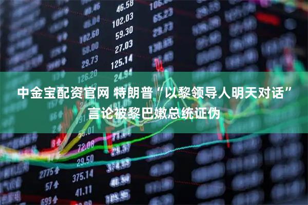 中金宝配资官网 特朗普“以黎领导人明天对话”言论被黎巴嫩总统证伪