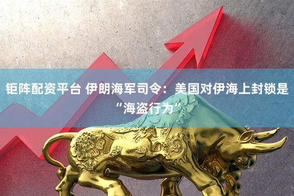 钜阵配资平台 伊朗海军司令：美国对伊海上封锁是“海盗行为”