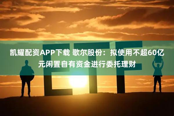 凯耀配资APP下载 歌尔股份：拟使用不超60亿元闲置自有资金进行委托理财