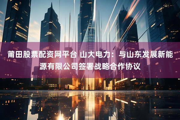 莆田股票配资网平台 山大电力：与山东发展新能源有限公司签署战略合作协议