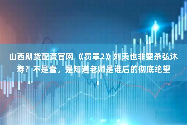 山西期货配资官网 《罚罪2》刘天也非要杀弘沐寿？不是蠢，是知道老师是谁后的彻底绝望