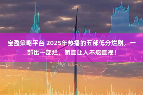 宝盈策略平台 2025年热播的五部低分烂剧，一部比一部烂，简直让人不忍直视！