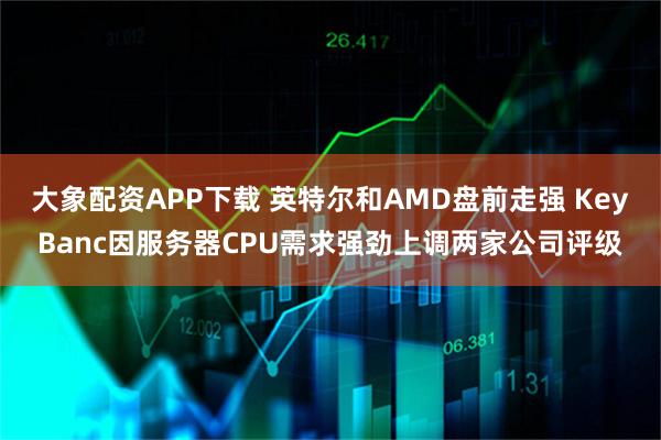 大象配资APP下载 英特尔和AMD盘前走强 KeyBanc因服务器CPU需求强劲上调两家公司评级