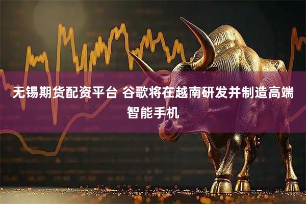 无锡期货配资平台 谷歌将在越南研发并制造高端智能手机