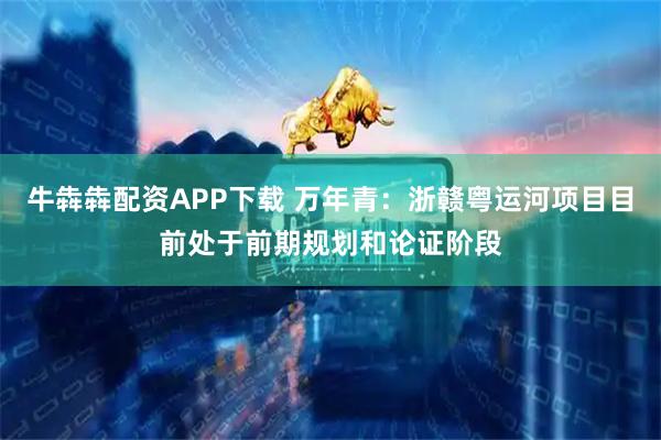 牛犇犇配资APP下载 万年青：浙赣粤运河项目目前处于前期规划和论证阶段