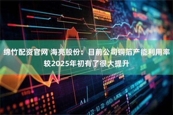 绵竹配资官网 海亮股份：目前公司铜箔产能利用率较2025年初有了很大提升