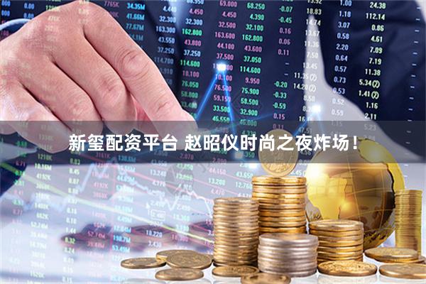 新玺配资平台 赵昭仪时尚之夜炸场！