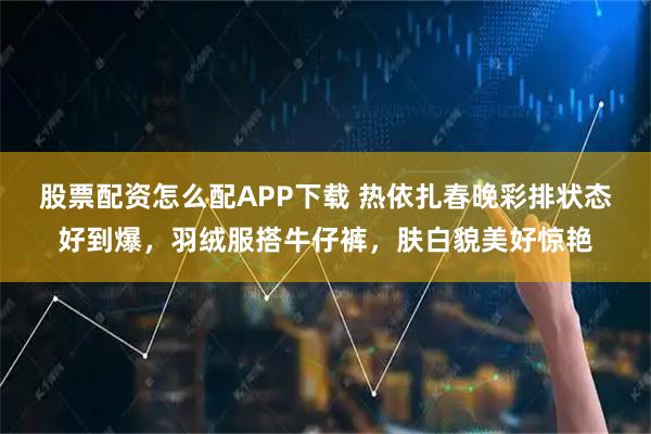 股票配资怎么配APP下载 热依扎春晚彩排状态好到爆，羽绒服搭牛仔裤，肤白貌美好惊艳