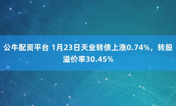 公牛配资平台 1月23日天业转债上涨0.74%，转股溢价率30.45%