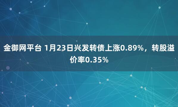 金御网平台 1月23日兴发转债上涨0.89%，转股溢价率0.35%