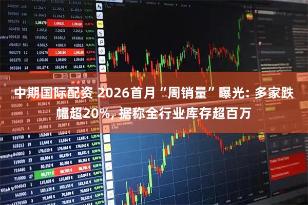 中期国际配资 2026首月“周销量”曝光: 多家跌幅超20%, 据称全行业库存超百万