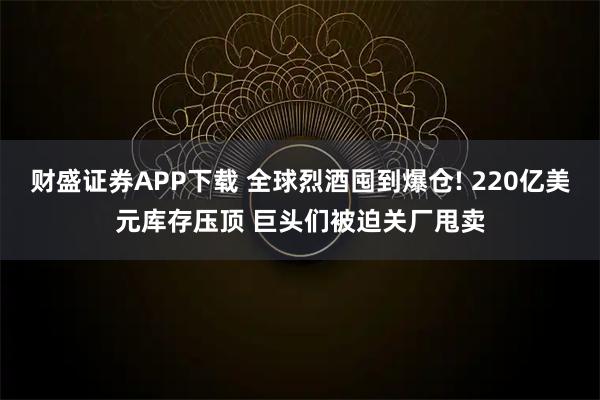 财盛证券APP下载 全球烈酒囤到爆仓! 220亿美元库存压顶 巨头们被迫关厂甩卖