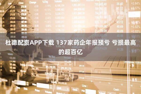 杜德配资APP下载 137家药企年报预亏 亏损最高的超百亿