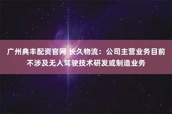 广州典丰配资官网 长久物流：公司主营业务目前不涉及无人驾驶技术研发或制造业务