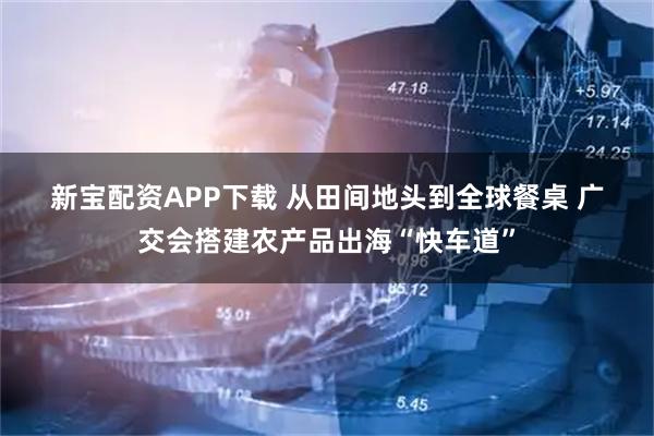 新宝配资APP下载 从田间地头到全球餐桌 广交会搭建农产品出海“快车道”