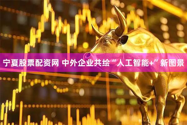 宁夏股票配资网 中外企业共绘“人工智能+”新图景