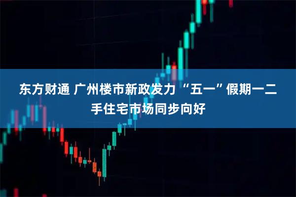 东方财通 广州楼市新政发力 “五一”假期一二手住宅市场同步向好