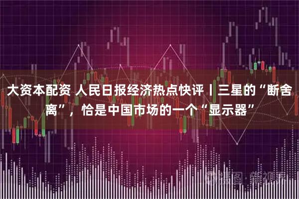 大资本配资 人民日报经济热点快评丨三星的“断舍离”，恰是中国市场的一个“显示器”