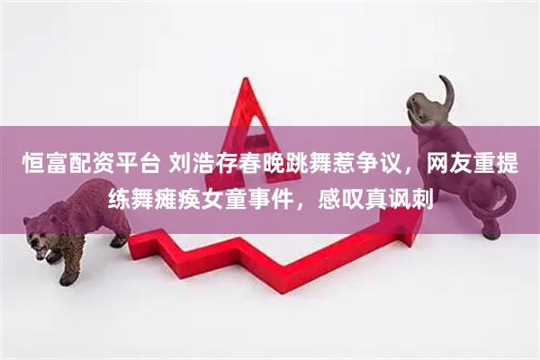 恒富配资平台 刘浩存春晚跳舞惹争议，网友重提练舞瘫痪女童事件，感叹真讽刺