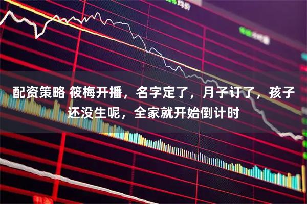 配资策略 筱梅开播，名字定了，月子订了，孩子还没生呢，全家就开始倒计时