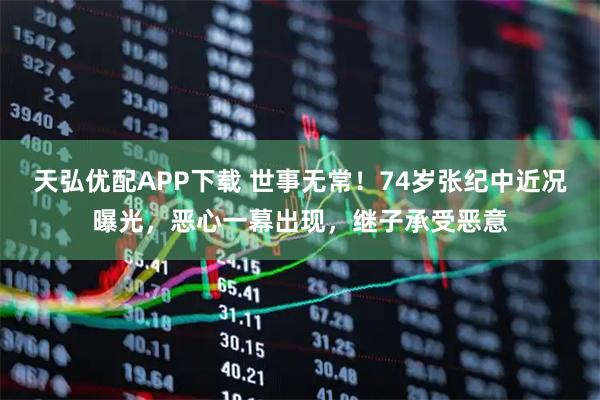 天弘优配APP下载 世事无常！74岁张纪中近况曝光，恶心一幕出现，继子承受恶意