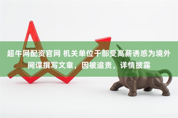 超牛网配资官网 机关单位干部受高薪诱惑为境外间谍撰写文章，因被追责，详情披露